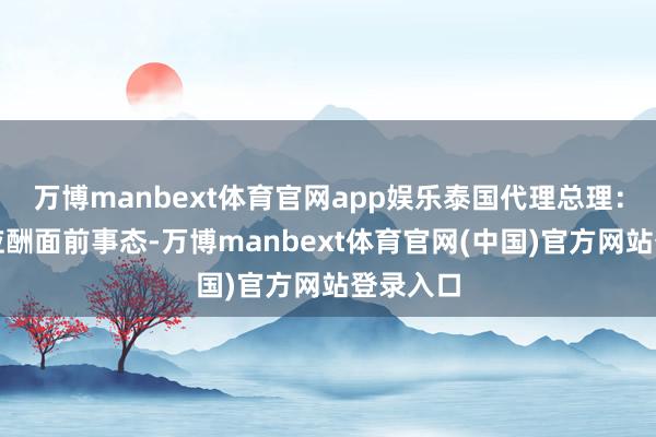 万博manbext体育官网app娱乐泰国代理总理：需严慎应酬面前事态-万博manbext体育官网(中国)官方网站登录入口