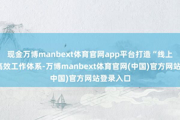 现金万博manbext体育官网app平台打造“线上+线下”高效工作体系-万博manbext体育官网(中国)官方网站登录入口
