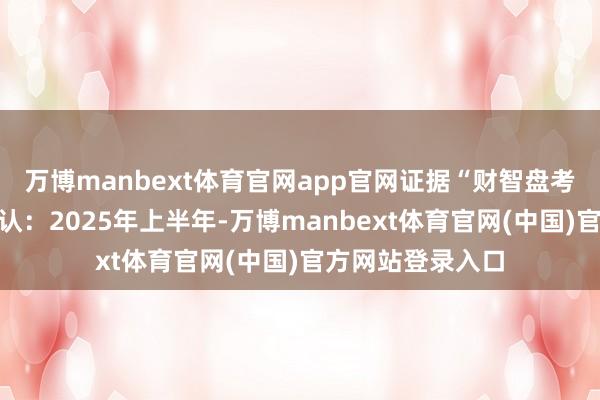 万博manbext体育官网app官网证据“财智盘考”发布的最新确认:2025年上半年-万博manbext体育官网(中国)官方网站登录入口