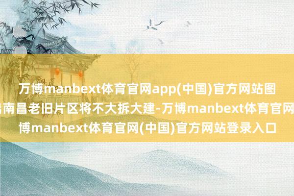 万博manbext体育官网app(中国)官方网站图片着手于网罗不错判断出南昌老旧片区将不大拆大建-万博manbext体育官网(中国)官方网站登录入口