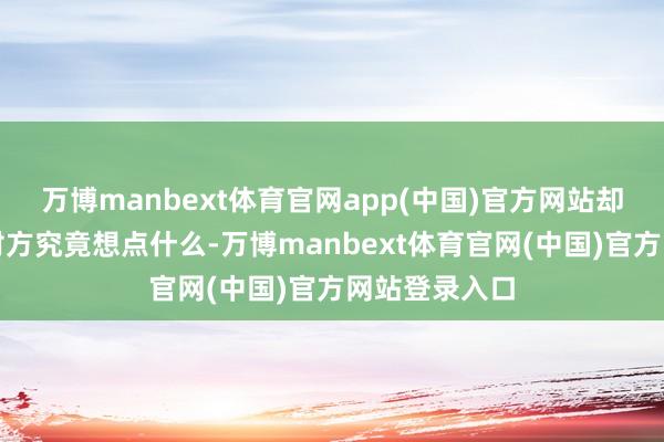 万博manbext体育官网app(中国)官方网站却绝对诬蔑了对方究竟想点什么-万博manbext体育官网(中国)官方网站登录入口