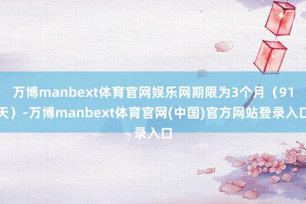 万博manbext体育官网娱乐网期限为3个月（91天）-万博manbext体育官网(中国)官方网站登录入口