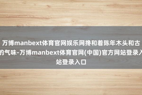 万博manbext体育官网娱乐网搀和着陈年木头和古书的气味-万博manbext体育官网(中国)官方网站登录入口