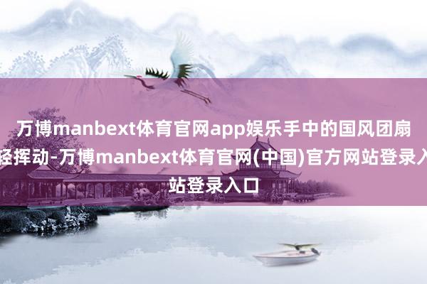 万博manbext体育官网app娱乐手中的国风团扇轻轻挥动-万博manbext体育官网(中国)官方网站登录入口