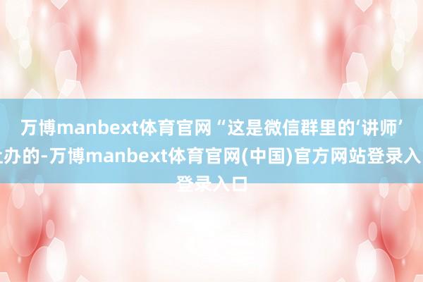 万博manbext体育官网“这是微信群里的‘讲师’让办的-万博manbext体育官网(中国)官方网站登录入口