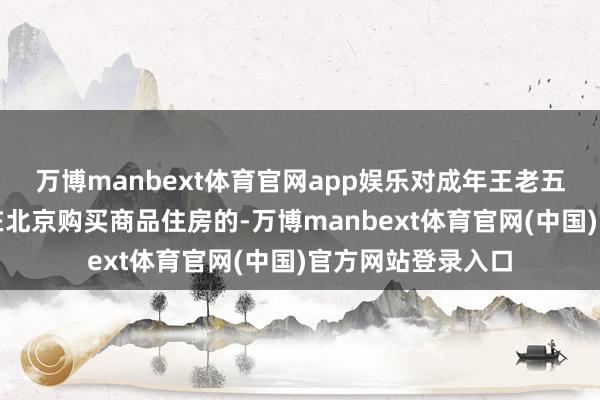 万博manbext体育官网app娱乐对成年王老五骗子东说念主士在北京购买商品住房的-万博manbext体育官网(中国)官方网站登录入口