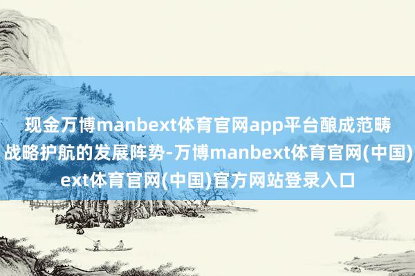 现金万博manbext体育官网app平台酿成范畴增长、技巧领跑、战略护航的发展阵势-万博manbext体育官网(中国)官方网站登录入口