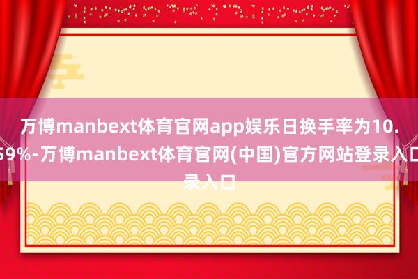 万博manbext体育官网app娱乐日换手率为10.59%-万博manbext体育官网(中国)官方网站登录入口