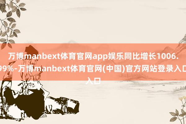 万博manbext体育官网app娱乐同比增长1006.99%-万博manbext体育官网(中国)官方网站登录入口