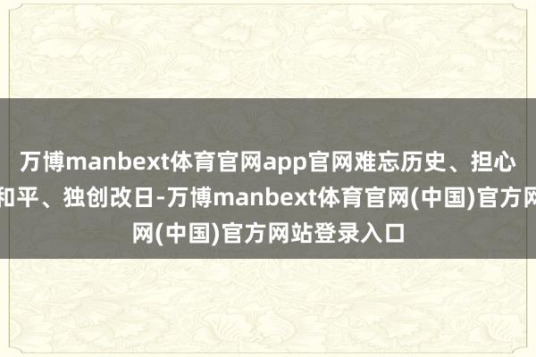 万博manbext体育官网app官网难忘历史、担心先烈、爱护和平、独创改日-万博manbext体育官网(中国)官方网站登录入口