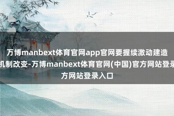 万博manbext体育官网app官网要握续激动建造握住机制改变-万博manbext体育官网(中国)官方网站登录入口