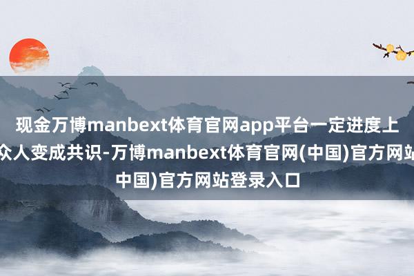 现金万博manbext体育官网app平台一定进度上头不错和众人变成共识-万博manbext体育官网(中国)官方网站登录入口