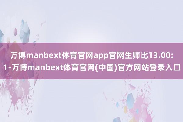 万博manbext体育官网app官网生师比13.00:1-万博manbext体育官网(中国)官方网站登录入口