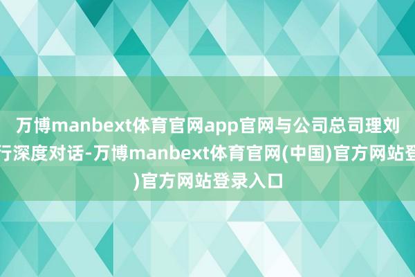 万博manbext体育官网app官网与公司总司理刘太国进行深度对话-万博manbext体育官网(中国)官方网站登录入口