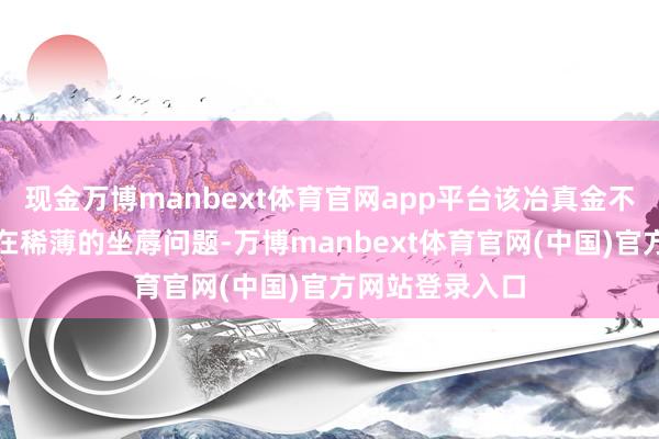 现金万博manbext体育官网app平台该冶真金不怕火厂一直存在稀薄的坐蓐问题-万博manbext体育官网(中国)官方网站登录入口