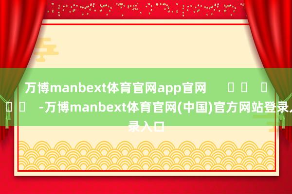 万博manbext体育官网app官网      		  					  -万博manbext体育官网(中国)官方网站登录入口