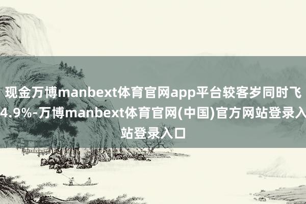 现金万博manbext体育官网app平台较客岁同时飞腾4.9%-万博manbext体育官网(中国)官方网站登录入口