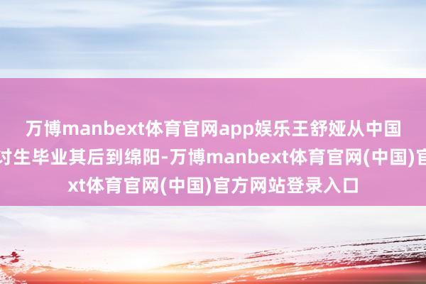 万博manbext体育官网app娱乐王舒娅从中国农业大学硕士商讨生毕业其后到绵阳-万博manbext体育官网(中国)官方网站登录入口