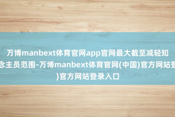 万博manbext体育官网app官网最大截至减轻知情东说念主员范围-万博manbext体育官网(中国)官方网站登录入口