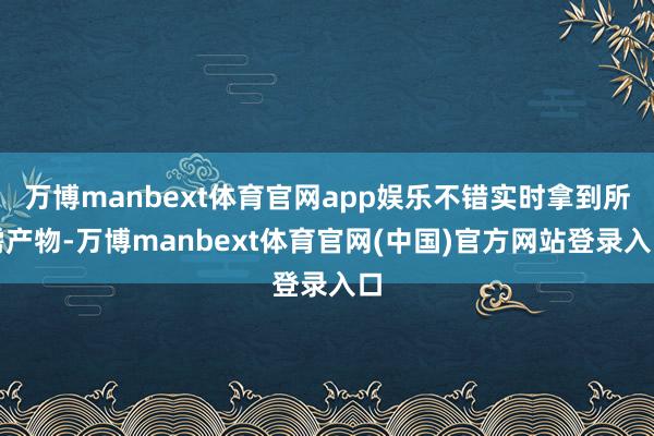 万博manbext体育官网app娱乐不错实时拿到所需产物-万博manbext体育官网(中国)官方网站登录入口