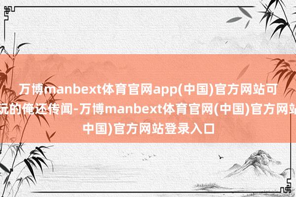万博manbext体育官网app(中国)官方网站可不是闹着玩的俺还传闻-万博manbext体育官网(中国)官方网站登录入口