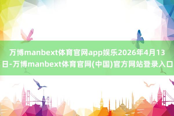 万博manbext体育官网app娱乐2026年4月13日-万博manbext体育官网(中国)官方网站登录入口