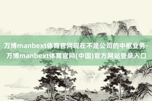 万博manbext体育官网现在不是公司的中枢业务-万博manbext体育官网(中国)官方网站登录入口