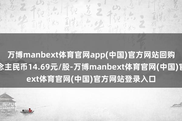 万博manbext体育官网app(中国)官方网站回购价钱不向上东说念主民币14.69元/股-万博manbext体育官网(中国)官方网站登录入口