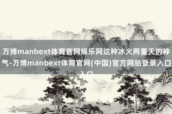 万博manbext体育官网娱乐网这种冰火两重天的神气-万博manbext体育官网(中国)官方网站登录入口