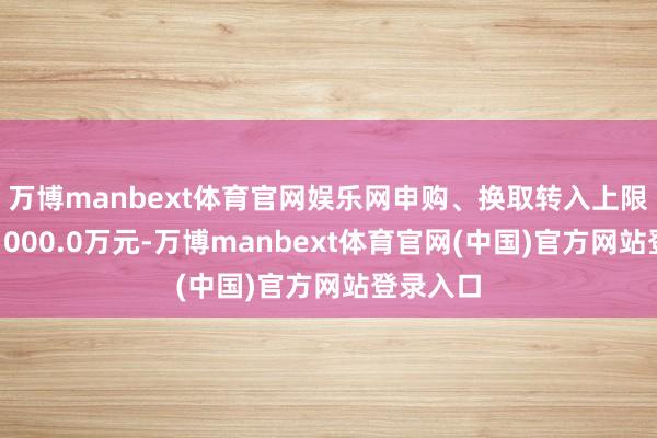 万博manbext体育官网娱乐网申购、换取转入上限金额为1000.0万元-万博manbext体育官网(中国)官方网站登录入口