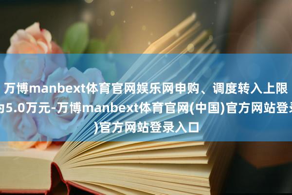 万博manbext体育官网娱乐网申购、调度转入上限金额为5.0万元-万博manbext体育官网(中国)官方网站登录入口