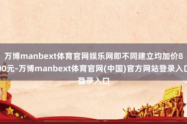 万博manbext体育官网娱乐网即不同建立均加价800元-万博manbext体育官网(中国)官方网站登录入口