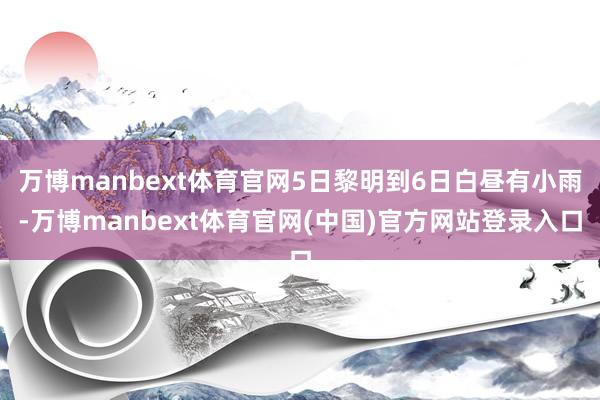 万博manbext体育官网5日黎明到6日白昼有小雨-万博manbext体育官网(中国)官方网站登录入口
