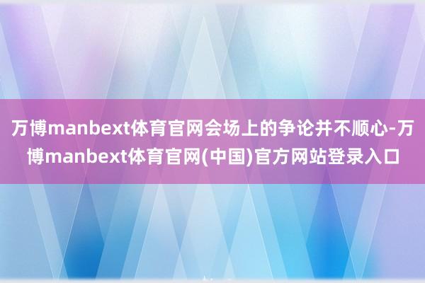 万博manbext体育官网会场上的争论并不顺心-万博manbext体育官网(中国)官方网站登录入口