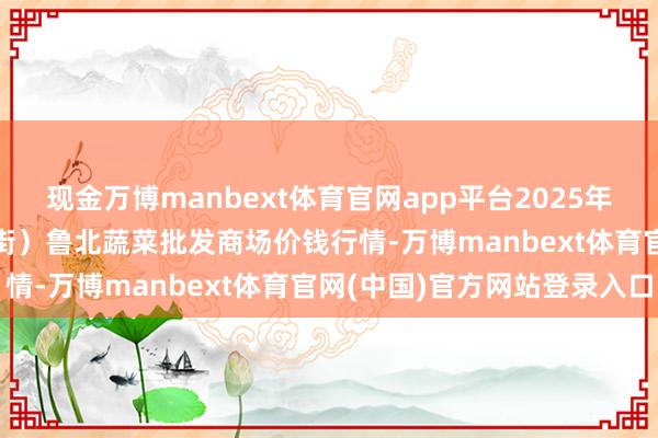 现金万博manbext体育官网app平台2025年10月13日山东滨州(六街)鲁北蔬菜批发商场价钱行情-万博manbext体育官网(中国)官方网站登录入口