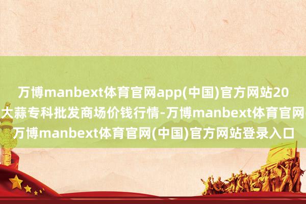 万博manbext体育官网app(中国)官方网站2025年10月13日山东金乡大蒜专科批发商场价钱行情-万博manbext体育官网(中国)官方网站登录入口