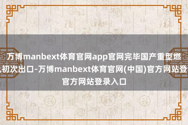 万博manbext体育官网app官网完毕国产重型燃机整机初次出口-万博manbext体育官网(中国)官方网站登录入口