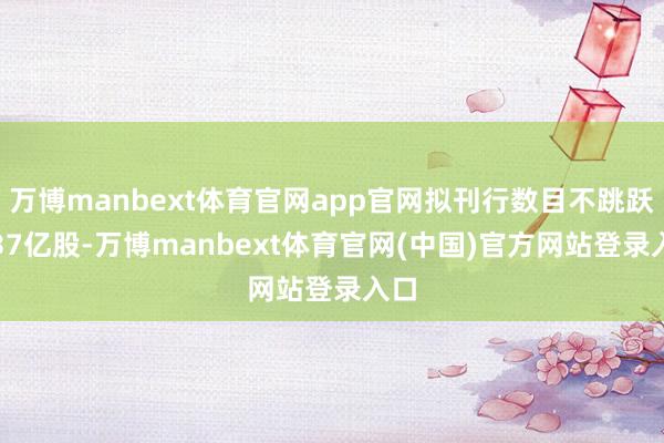万博manbext体育官网app官网拟刊行数目不跳跃1.37亿股-万博manbext体育官网(中国)官方网站登录入口