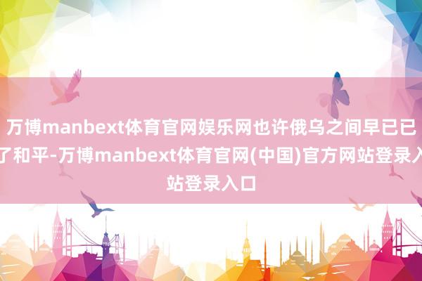 万博manbext体育官网娱乐网也许俄乌之间早已已毕了和平-万博manbext体育官网(中国)官方网站登录入口