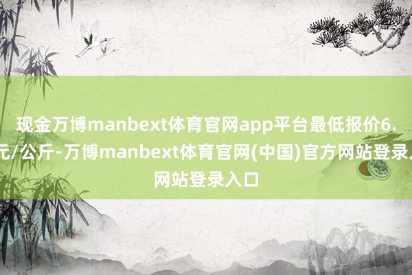 现金万博manbext体育官网app平台最低报价6.50元/公斤-万博manbext体育官网(中国)官方网站登录入口
