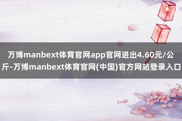 万博manbext体育官网app官网进出4.60元/公斤-万博manbext体育官网(中国)官方网站登录入口