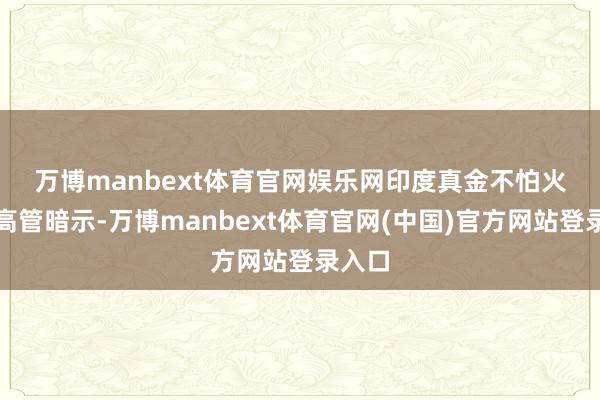 万博manbext体育官网娱乐网　　印度真金不怕火油厂高管暗示-万博manbext体育官网(中国)官方网站登录入口