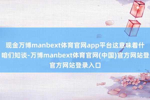 现金万博manbext体育官网app平台这意味着什么呢？咱们知谈-万博manbext体育官网(中国)官方网站登录入口