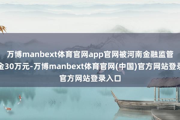 万博manbext体育官网app官网被河南金融监管局罚金30万元-万博manbext体育官网(中国)官方网站登录入口
