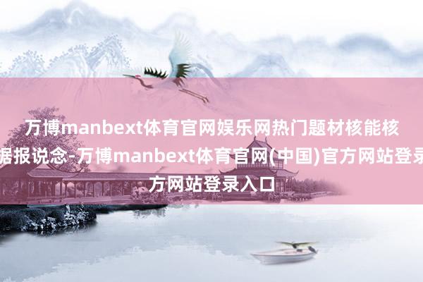 万博manbext体育官网娱乐网　　热门题材　　核能核电：　　据报说念-万博manbext体育官网(中国)官方网站登录入口