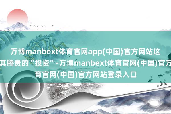 万博manbext体育官网app(中国)官方网站这是一项老本极其腾贵的“投资”-万博manbext体育官网(中国)官方网站登录入口